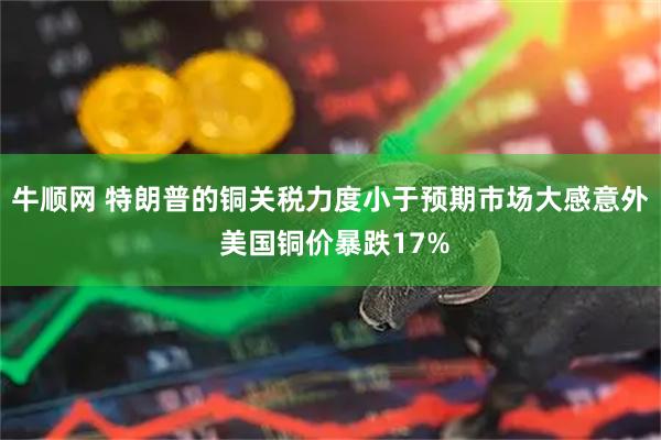 牛顺网 特朗普的铜关税力度小于预期市场大感意外 美国铜价暴跌17%