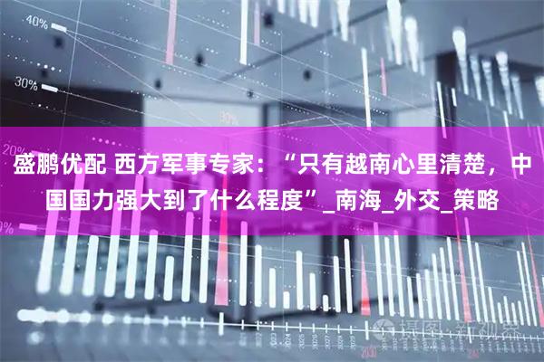 盛鹏优配 西方军事专家：“只有越南心里清楚，中国国力强大到了什么程度”_南海_外交_策略