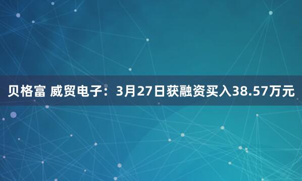 贝格富 威贸电子：3月27日获融资买入38.57万元