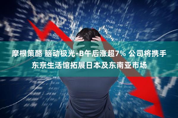 摩根策酪 脑动极光-B午后涨超7% 公司将携手东京生活馆拓展日本及东南亚市场