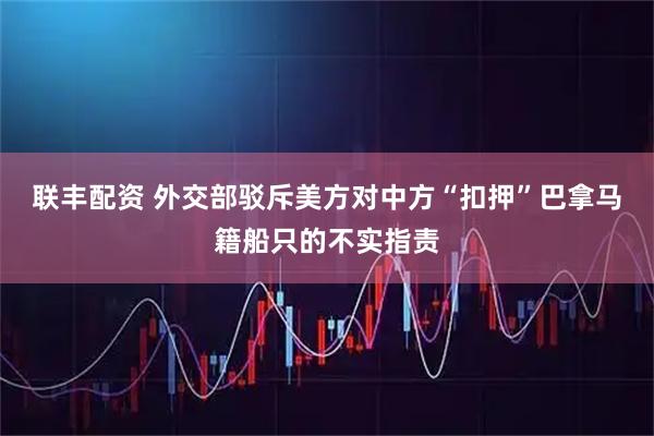 联丰配资 外交部驳斥美方对中方“扣押”巴拿马籍船只的不实指责