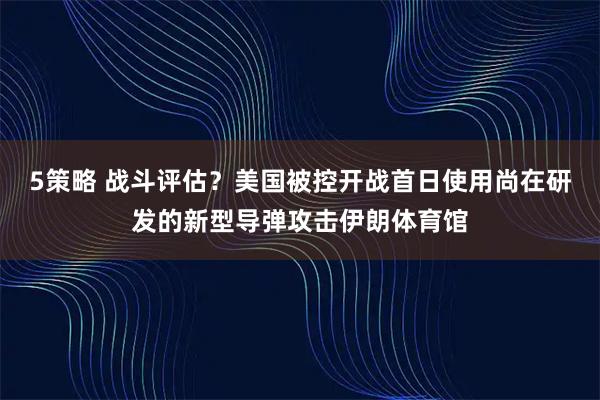 5策略 战斗评估？美国被控开战首日使用尚在研发的新型导弹攻击伊朗体育馆