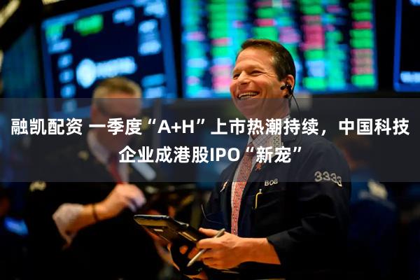 融凯配资 一季度“A+H”上市热潮持续，中国科技企业成港股IPO“新宠”