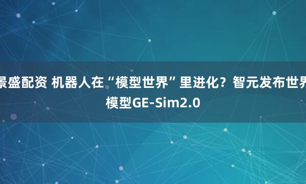 景盛配资 机器人在“模型世界”里进化？智元发布世界模型GE-Sim2.0