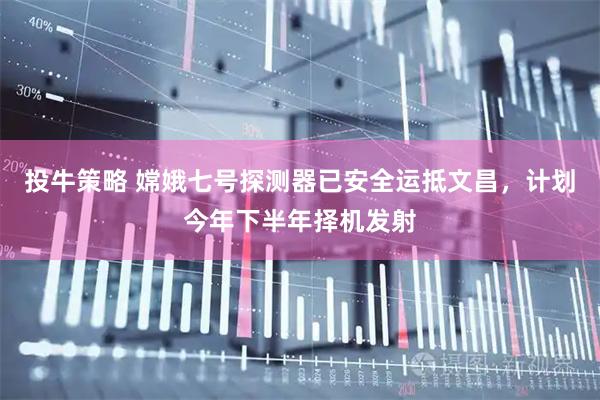 投牛策略 嫦娥七号探测器已安全运抵文昌，计划今年下半年择机发射