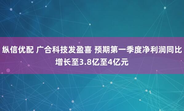 纵信优配 广合科技发盈喜 预期第一季度净利润同比增长至3.8亿至4亿元